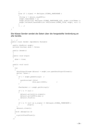 }
         else if ( signal == NetLayer.SIGNAL_HANDSHAKE )
         {
          String s = datain.readUTF();
          endpt.remoteName = s;
          endpt.putString( NetLayer.SIGNAL_HANDSHAKE_ACK, endpt.localName );
          endpt.callback.handleAction( BTListener.EVENT_JOIN, endpt, null );
         }
         [. . .]
    }
}

Die Klasse Sender sendet die Daten über die hergestellte Verbindung an
alle Geräte.

[. . .]
public class Sender implements Runnable
{
  public EndPoint endpt;
  private boolean done = false;

    public Sender()
    {
    }
    public void stop()
    {
      done = true;
    }

    public void run()
    {
      try
      {
        DataOutputStream dataout = endpt.con.openDataOutputStream();
        while( !done )
        {
          if ( ! endpt.peekString() )
          {
            synchronized (this)
            {            this.wait(5000);          }
          }

         ChatPacket s = endpt.getString();

         if ( s != null )
         {
           dataout.writeInt(s.signal);
           dataout.writeUTF(s.msg );
           dataout.flush();
         }

         if ( s != null && s.signal == NetLayer.SIGNAL_TERMINATE )
         {         stop();        }
        }
        dataout.close();
      }
      catch (Exception e)
      {
        e.printStackTrace();
      }
    }}


                                                                        - 14 -
 
