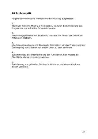 10 Problematik

Folgende Probleme sind während der Entwicklung aufgetreten:

1.
T630 war nicht mit MIDP 2.0 Kompatibel, wodurch die Entwicklung des
Programms nur auf Nokia fortgesetzt wurde

2.
Verbindungsprobleme mit Bluetooth, hier war das finden der Geräte am
Anfang ein Problem.

3.
Übertragungsprobleme mit Bluetooth, hier hatten wir das Problem mit der
Übertragung von Zeichen von einem Gerät zu dem anderem.

4.
Zusammenbau der Oberfläche und der Funktionen, hier musste die
Oberfläche etwas vereinfacht werden.

5.
Speicherung von gefunden Geräten in Vektoren und deren Abruf aus
diesen Vektoren.




                                                                   - 15 -
 