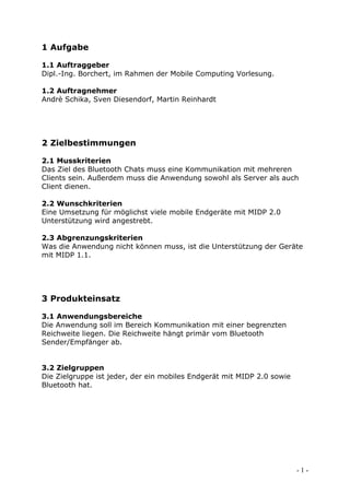 1 Aufgabe

1.1 Auftraggeber
Dipl.-Ing. Borchert, im Rahmen der Mobile Computing Vorlesung.

1.2 Auftragnehmer
Andrè Schika, Sven Diesendorf, Martin Reinhardt




2 Zielbestimmungen

2.1 Musskriterien
Das Ziel des Bluetooth Chats muss eine Kommunikation mit mehreren
Clients sein. Außerdem muss die Anwendung sowohl als Server als auch
Client dienen.

2.2 Wunschkriterien
Eine Umsetzung für möglichst viele mobile Endgeräte mit MIDP 2.0
Unterstützung wird angestrebt.

2.3 Abgrenzungskriterien
Was die Anwendung nicht können muss, ist die Unterstützung der Geräte
mit MIDP 1.1.




3 Produkteinsatz

3.1 Anwendungsbereiche
Die Anwendung soll im Bereich Kommunikation mit einer begrenzten
Reichweite liegen. Die Reichweite hängt primär vom Bluetooth
Sender/Empfänger ab.


3.2 Zielgruppen
Die Zielgruppe ist jeder, der ein mobiles Endgerät mit MIDP 2.0 sowie
Bluetooth hat.




                                                                        -1-
 