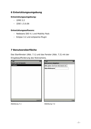 6 Entwicklungsumgebung

Entwicklungsumgebung:
   -   J2ME 2.2
   -   J2SE 1.5.0.06


Entwicklungssoftware:
   -   Netbeans IDE 4.1 und Mobility Pack
   -   Eclipse 3.2 und eclipseme-Plugin




7 Benutzeroberfläche

Das Startfenster (Abb. 7.1) und das Fenster (Abb. 7.2) mit der
Eingabeaufforderung des Nicknamens.




Abbildung 7.1                       Abbildung 7.2




                                                                 -3-
 
