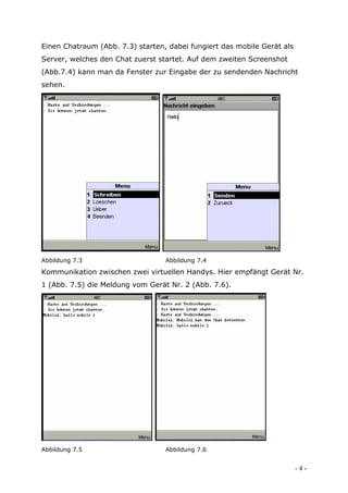 Einen Chatraum (Abb. 7.3) starten, dabei fungiert das mobile Gerät als
Server, welches den Chat zuerst startet. Auf dem zweiten Screenshot
(Abb.7.4) kann man da Fenster zur Eingabe der zu sendenden Nachricht
sehen.




Abbildung 7.3                     Abbildung 7.4

Kommunikation zwischen zwei virtuellen Handys. Hier empfängt Gerät Nr.
1 (Abb. 7.5) die Meldung vom Gerät Nr. 2 (Abb. 7.6).




Abbildung 7.5                     Abbildung 7.6


                                                                         -4-
 