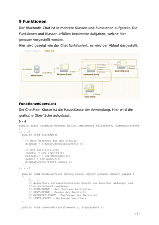 9 Funktionen
Der Bluetooth-Chat ist in mehrere Klassen und Funktionen aufgeteilt. Die
Funktionen und Klassen erfüllen bestimmte Aufgaben, welche hier
genauer vorgestellt werden.
Hier wird gezeigt wie der Chat funktioniert, es wird der Ablauf dargestellt.




Funktionenübersicht
Die ChatMain-Klasse ist die Hauptklasse der Anwendung. Hier wird die
grafische Oberfläche aufgebaut.
[. . .]
public class ChatMain extends MIDlet implements BTListener, CommandListener
{
[. . .]
  public void startApp()
  {
    // Neue Referenz für das Display
    display = Display.getDisplay(this );

      // GUI initialisieren
      inputui = new InputUI();
      messageui = new MessageUI();
      nameui = new NameUI();
      display.setCurrent( nameui );
  }
[. . .]

   public   void handleAction( String event, Object param1, Object param2 )
   {
       [.   . .]
       //   Ausgelöste netzwerktechnische Events vom Benutzer abfangen und
       //   entsprechend reagieren
       //   JOIN-EVENT – den Chatraum beitretten
       //   SENT-EVENT – Senden der Nachricht
       //   RECEIVED-EVENT – Empfangen der Nachricht
       //   LEAVE-EVENT – Verlassen des Chats
   }

   public void commandAction(Command c, Displayable d)

                                                                              -7-
 