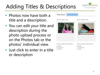 Adding Titles & Descriptions
 Photos now have both a
  title and a description.
 You can edit your title and
  description during the
  photo upload process or
  on the Photos tab or the
  photos’ individual view.
 Just click to enter in a title
  or description



                                   9
 