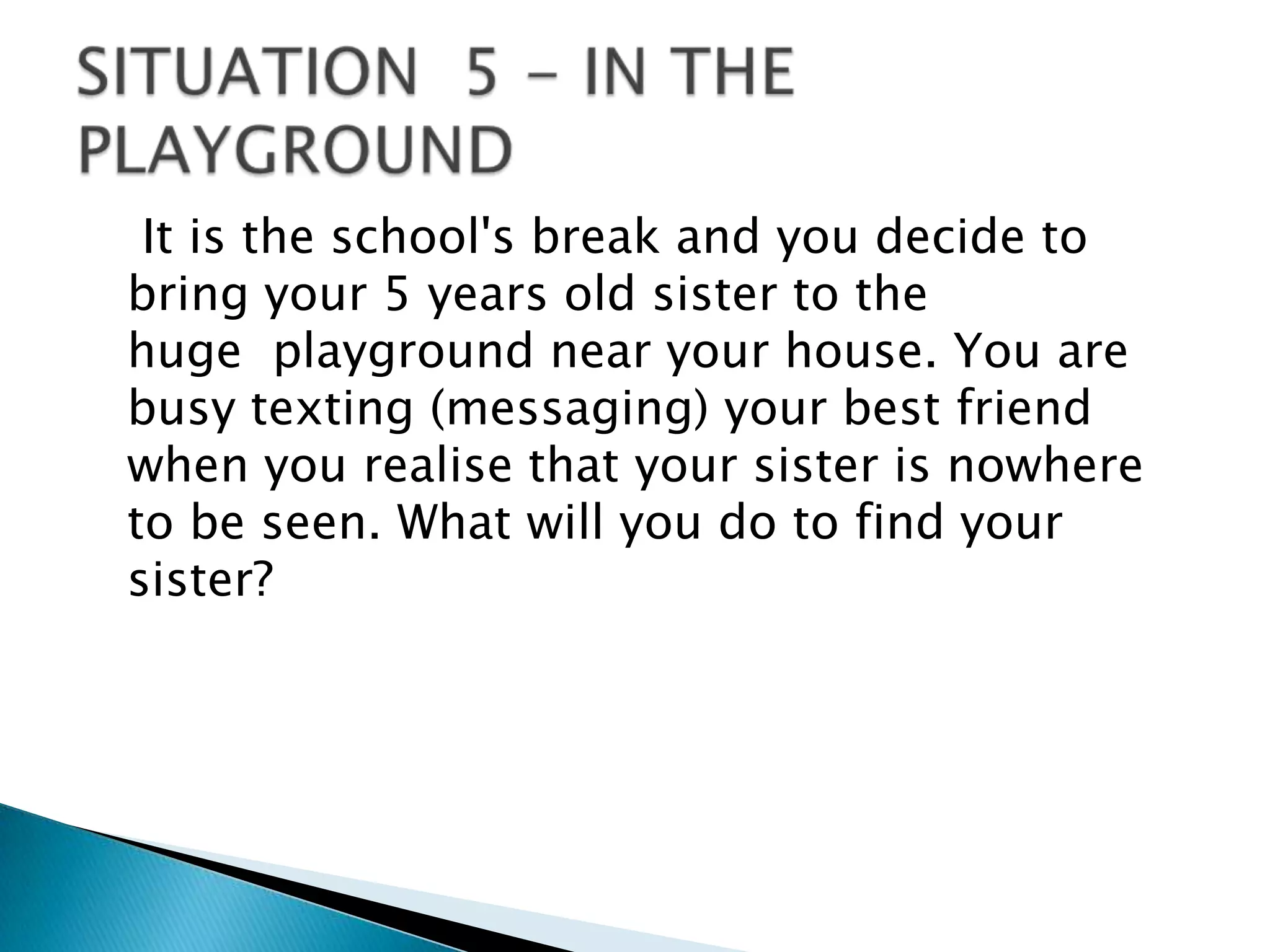 It is the school's break and you decide to
bring your 5 years old sister to the
huge playground near your house. You are
busy texting (messaging) your best friend
when you realise that your sister is nowhere
to be seen. What will you do to find your
sister?
 