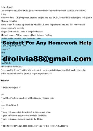 Help please!!
(Include your modified DList.java source code file in your homework solution zip archive)
Using
whatever Java IDE you prefer, create a project and add DList.java and DListTest.java to it (these
files are provided
in the Week 6 Source zip archive). Modify DList to implement a method that removes all
occurrences of a specific
integer from the list. Here is the pseudocode:
Method removeAll(In: Integer pData) Returns Nothing
Define index variable i and initialize i to 0
While i < the size of this Dlist Do
If get(i) equals pData Then
remove(i)
Else
Increment i
End If
End While
End Method removeAll
Next, modify DListTest() to add test case 21 which tests that removeAll() works correctly.
WHat more do i need to provide to get help on this???
Solution
/* DListNode.java */
/**
* A DListNode is a node in a DList (doubly-linked list).
*/
class DListNode {
/**
* item references the item stored in the current node.
* prev references the previous node in the DList.
* next references the next node in the DList.
*
* DO NOT CHANGE THE FOLLOWING FIELD DECLARATIONS.
 
