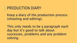 PRODUCTION DIARY
Keep a diary of the production process
(shooting and editing).
This only needs to be a paragraph each
day but it’s good to talk about
successes, problems and any problem
solving.
 