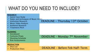 WHAT DO YOU NEED TO INCLUDE?
RESEARCH
 Genre Case Study
 Styles and techniques of Music Video
 Institution Research
 Music Video Analysis
 Audience Research
 Treatment/Pitch
PLANNING
 Storyboard
 Costume/Props
 Shooting Schedule
 Risk Assessments
PRODUCTION
 Shot List
 Production Diary
DEADLINE – Thursday 13th October
DEADLINE – Monday 7th November
DEADLINE – Before Feb Half-Term
 