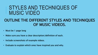 STYLES AND TECHNIQUES OF
MUSIC VIDEO
OUTLINE THE DIFFERENT STYLES AND TECHNIQUES
OF MUSIC VIDEOS.
• Must be 1 page long
• Make sure you have a clear description/definition of each.
• Include screenshots of example videos.
• Evaluate to explain which ones have inspired you and why.
 