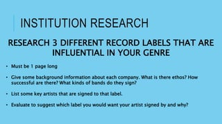 INSTITUTION RESEARCH
RESEARCH 3 DIFFERENT RECORD LABELS THAT ARE
INFLUENTIAL IN YOUR GENRE
• Must be 1 page long
• Give some background information about each company. What is there ethos? How
successful are there? What kinds of bands do they sign?
• List some key artists that are signed to that label.
• Evaluate to suggest which label you would want your artist signed by and why?
 