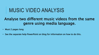 MUSIC VIDEO ANALYSIS
Analyse two different music videos from the same
genre using media language.
• Must 2 pages long
• See the separate help PowerPoint on blog for information on how to do this.
 