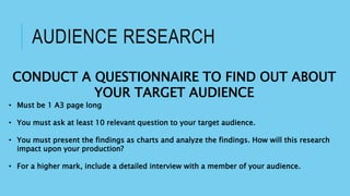 AUDIENCE RESEARCH
CONDUCT A QUESTIONNAIRE TO FIND OUT ABOUT
YOUR TARGET AUDIENCE
• Must be 1 A3 page long
• You must ask at least 10 relevant question to your target audience.
• You must present the findings as charts and analyze the findings. How will this research
impact upon your production?
• For a higher mark, include a detailed interview with a member of your audience.
 