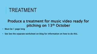 TREATMENT
Produce a treatment for music video ready for
pitching on 13th October
• Must be 1 page long
• See See the separate worksheet on blog for information on how to do this.
 