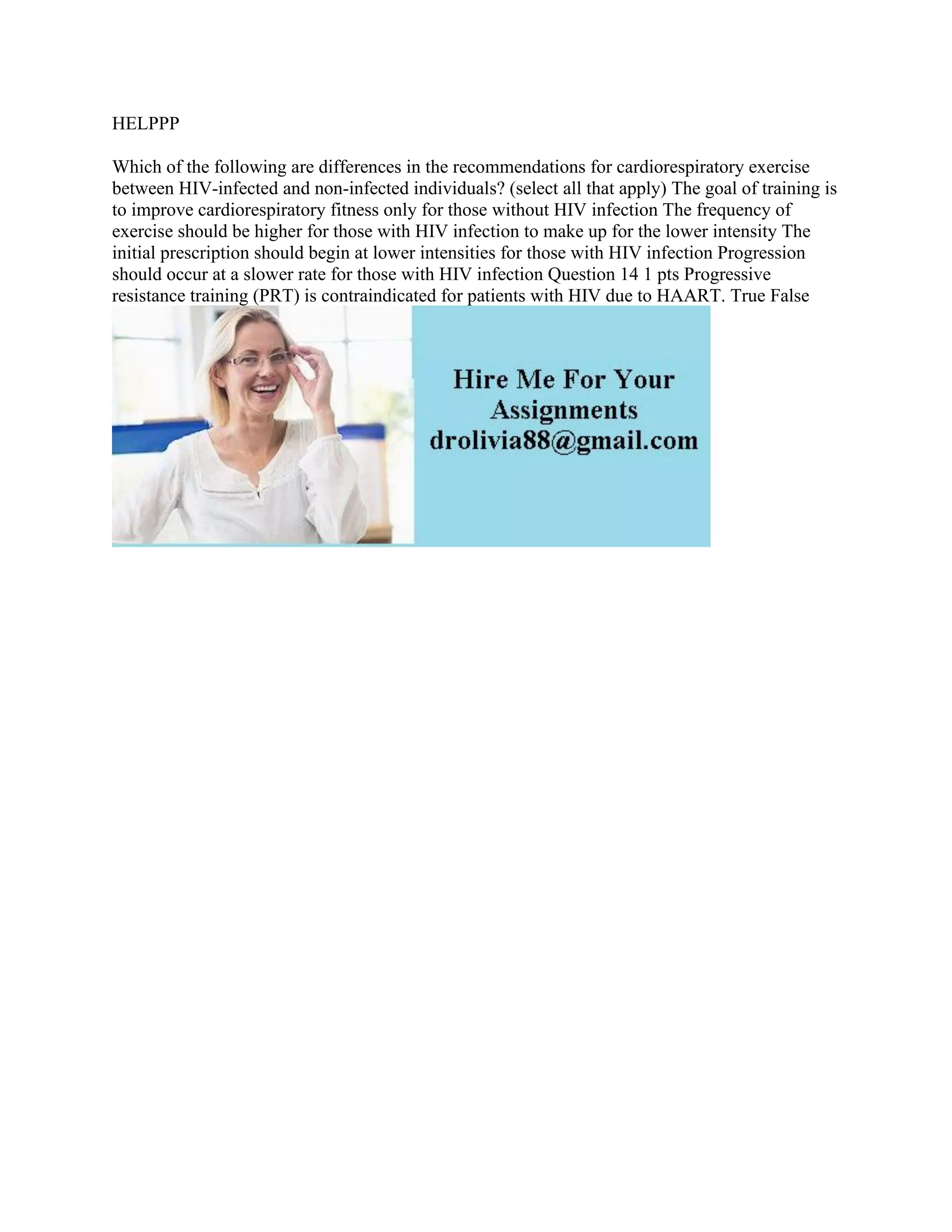 HELPPP
Which of the following are differences in the recommendations for cardiorespiratory exercise
between HIV-infected and non-infected individuals? (select all that apply) The goal of training is
to improve cardiorespiratory fitness only for those without HIV infection The frequency of
exercise should be higher for those with HIV infection to make up for the lower intensity The
initial prescription should begin at lower intensities for those with HIV infection Progression
should occur at a slower rate for those with HIV infection Question 14 1 pts Progressive
resistance training (PRT) is contraindicated for patients with HIV due to HAART. True False