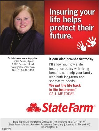 Insuring your
life helps
protect their
future.
Sclair Insurance Agcy Inc
Jackie Sclair, Agent
2388 Schuetz Road
www.jackiesclair.com
Bus: 314-432-1300

It can also provide for today.
I’ll show you how a life
insurance policy with living
benefits can help your family
with both long-term and
short-term needs.
We put the life back
in life insurance.
CALL ME TODAY.
™

State Farm Life Insurance Company (Not licensed in MA, NY or WI)
State Farm Life and Accident Assurance Company (Licensed in NY and WI)
Bloomington, IL
1311023

 
