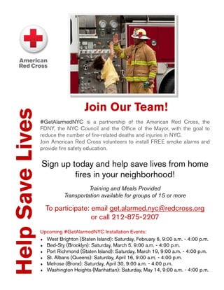 HelpSaveLives
#GetAlarmedNYC is a partnership of the American Red Cross, the
FDNY, the NYC Council and the Office of the Mayor, with the goal to
reduce the number of fire-related deaths and injuries in NYC.
Join American Red Cross volunteers to install FREE smoke alarms and
provide fire safety education.
Sign up today and help save lives from home
fires in your neighborhood!
Training and Meals Provided
Transportation available for groups of 15 or more
To participate: email get.alarmed.nyc@redcross.org
or call 212-875-2207
Upcoming #GetAlarmedNYC Installation Events:
 West Brighton (Staten Island): Saturday, February 6, 9:00 a.m. - 4:00 p.m.
 Bed-Sty (Brooklyn): Saturday, March 5, 9:00 a.m. - 4:00 p.m.
 Port Richmond (Staten Island): Saturday, March 19, 9:00 a.m. - 4:00 p.m.
 St. Albans (Queens): Saturday, April 16, 9:00 a.m. - 4:00 p.m.
 Melrose (Bronx): Saturday, April 30, 9:00 a.m. - 4:00 p.m.
 Washington Heights (Manhattan): Saturday, May 14, 9:00 a.m. - 4:00 p.m.
Join Our Team!
 