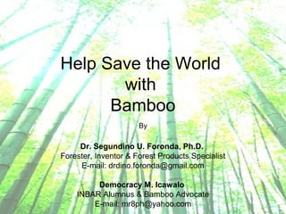 Help Save the World
with
Bamboo
By
Dr. Segundino U. Foronda, Ph.D.
Forester, Inventor & Forest Products Specialist
E-mail: drdino.foronda@gmail.com
Democracy M. Icawalo
INBAR Alumnus & Bamboo Advocate
E-mail: mr8ph@yahoo.com
 