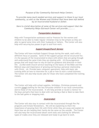 Purpose of Our Community Outreach Helps Centers.

 To provide many much needed services and support to those in our local
community, as well as the Women and Children that have been left behind
                by an incarcerated husband or father.

  Here is a brief description of some of the services and support that the
           Community Helps Outreach Center will provide………....

                           Transportation Assistance:

Help with Transportation assistance and/or finances for the women and
children to be able to make regular visitation trips to the prisons so they are
able to spend some time with their husbands or fathers. The Center will also
help with securing bus passes to get to and from work.

                        Support Groups/Church Service:

The Center will have multiple Support Groups during the week, each with a
different focus or purpose. Some of the support groups will be structured for;
(1) the spouses of the incarcerated to share with others that are going through
and understand the same trials they are dealing with. (2) Encouragement
groups that will teach how to rely on God for guidance and direction in their
life. (3) Mid-week Church service teaching on the basics of the Bible and the
Biblical ways and importance of growing and having a personal relationship
with Christ. (4) Provide basic computer operations; help with basic job
training skills on how to interview for a job or how to start a small business.
The Center will also help locate jobs for those who have completed the training
classes.

                                    Children:

The Center will help with school supplies, birthdays, Christmas presents and
current trend clothing for the less fortunate children in our local communities
and to those of the incarcerated. It will help provide or locate a mentor for
the boys and girls that have to deal with not having a Dad or Mom to take them
to the ball game or shopping mall.

                                  Incarcerated:

The Center will also stay in contact with the incarcerated through Pen Pal
programs and Inmate Newsletters. We will be explaining to them the
importance of growing their life with Christ while they are away and explain to
them how we are helping their family do the same on the outside. The Center
will also help the incarcerated obtain work tools and clothing for different
types of trades once they are released and ready to go back to work.
 