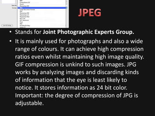 • Stands for Joint Photographic Experts Group.
• It is mainly used for photographs and also a wide
  range of colours. It can achieve high compression
  ratios even whilst maintaining high image quality.
  GIF compression is unkind to such images. JPG
  works by analyzing images and discarding kinds
  of information that the eye is least likely to
  notice. It stores information as 24 bit color.
  Important: the degree of compression of JPG is
  adjustable.
 