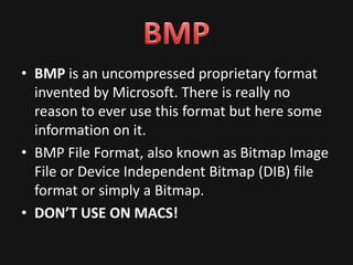 • BMP is an uncompressed proprietary format
  invented by Microsoft. There is really no
  reason to ever use this format but here some
  information on it.
• BMP File Format, also known as Bitmap Image
  File or Device Independent Bitmap (DIB) file
  format or simply a Bitmap.
• DON’T USE ON MACS!
 