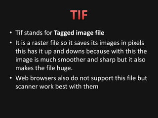 • Tif stands for Tagged image file
• It is a raster file so it saves its images in pixels
  this has it up and downs because with this the
  image is much smoother and sharp but it also
  makes the file huge.
• Web browsers also do not support this file but
  scanner work best with them
 