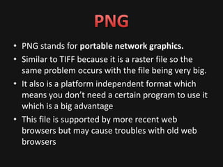 • PNG stands for portable network graphics.
• Similar to TIFF because it is a raster file so the
  same problem occurs with the file being very big.
• It also is a platform independent format which
  means you don’t need a certain program to use it
  which is a big advantage
• This file is supported by more recent web
  browsers but may cause troubles with old web
  browsers
 