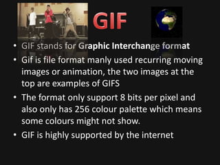 • GIF stands for Graphic Interchange format
• Gif is file format manly used recurring moving
  images or animation, the two images at the
  top are examples of GIFS
• The format only support 8 bits per pixel and
  also only has 256 colour palette which means
  some colours might not show.
• GIF is highly supported by the internet
 