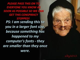 PLEASE PASS THIS ON TO
  EVERYONE YOU KNOW AS
SOON AS POSSIBLE SO WE CAN
    GET THIS CONSPIRACY
         STOPPED!
  PS: I am sending this to
 you in a larger font size,
 because something has
      happened to my
  computer's fonts - they
are smaller than they once
           were.
 