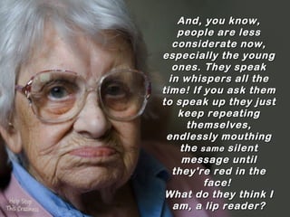 And, you know,
    people are less
   considerate now,
especially the young
   ones. They speak
  in whispers all the
time! If you ask them
to speak up they just
    keep repeating
      themselves,
 endlessly mouthing
     the same  silent
     message until
   they're red in the
          face!
 What do they think I
   am, a lip reader?
 