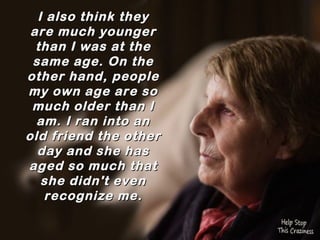 I also think they
 are much younger
  than I was at the
 same age. On the
other hand, people
my own age are so
 much older than I
  am. I ran into an
old friend the other
  day and she has
aged so much that
   she didn't even
   recognize me.
 