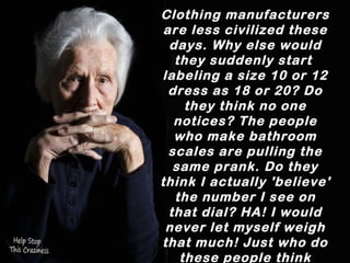 Clothing manufacturers
 are less civilized these
  days. Why else would
   they suddenly start
labelling a size 10 or 12
  dress as 18 or 20? Do
    they think no one
   notices? The people
   who make bathroom
  scales are pulling the
   same prank. Do they
think I actually 'believe'
the number I see on that
 dial? HA! I would never
  let myself weigh that
much! Just who do these
   people think they're
         fooling? 
 
