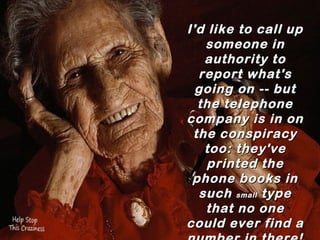 I'd like to call up
      someone in
 authority to report
  what's going on --
  but the telephone
company is in on the
    conspiracy too:
 they've printed the
    phone books in
  such  small  type that
  no one could ever
   find a number in
          there!
 