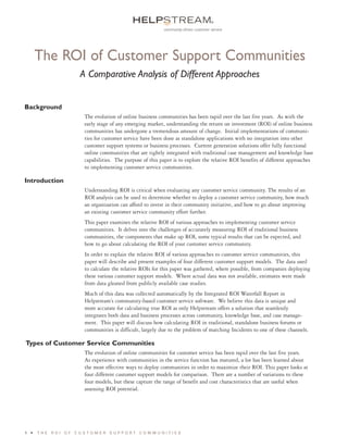 ®




                                                                                                                            H E L P S T R E A M
                                                     community-driven customer service




      The ROI of Customer Support Communities
                 A Comparative Analysis of Different Approaches




                                                                                                                            W H I T E
Background
                  The evolution of online business communities has been rapid over the last five years. As with the
                  early stage of any emerging market, understanding the return on investment (ROI) of online business




                                                                                                                            PA P E R
                  communities has undergone a tremendous amount of change. Initial implementations of communi-
                  ties for customer service have been done as standalone applications with no integration into other
                  customer support systems or business processes. Current generation solutions offer fully functional
                  online communities that are tightly integrated with traditional case management and knowledge base
                  capabilities. The purpose of this paper is to explore the relative ROI benefits of different approaches
                  to implementing customer service communities.

Introduction
                  Understanding ROI is critical when evaluating any customer service community. The results of an
                  ROI analysis can be used to determine whether to deploy a customer service community, how much
                  an organization can afford to invest in their community initiative, and how to go about improving
                  an existing customer service community effort further.
                  This paper examines the relative ROI of various approaches to implementing customer service
                  communities. It delves into the challenges of accurately measuring ROI of traditional business
                  communities, the components that make up ROI, some typical results that can be expected, and
                  how to go about calculating the ROI of your customer service community.
                  In order to explain the relative ROI of various approaches to customer service communities, this
                  paper will describe and present examples of four different customer support models. The data used
                  to calculate the relative ROIs for this paper was gathered, where possible, from companies deploying
                  these various customer support models. Where actual data was not available, estimates were made
                  from data gleaned from publicly available case studies.
                  Much of this data was collected automatically by the Integrated ROI Waterfall Report in
                  Helpstream’s community-based customer service software. We believe this data is unique and
                  more accurate for calculating true ROI as only Helpstream offers a solution that seamlessly
                  integrates both data and business processes across community, knowledge base, and case manage-
                  ment. This paper will discuss how calculating ROI in traditional, standalone business forums or
                  communities is difficult, largely due to the problem of matching Incidents to one of these channels.

Types of Customer Service Communities
                  The evolution of online communities for customer service has been rapid over the last five years.
                  As experience with communities in the service function has matured, a lot has been learned about
                  the most effective ways to deploy communities in order to maximize their ROI. This paper looks at
                  four different customer support models for comparison. There are a number of variations to these
                  four models, but these capture the range of benefit and cost characteristics that are useful when
                  assessing ROI potential.




1 •   THE ROI OF CUSTOMER SUPPORT COMMUNITIES
 