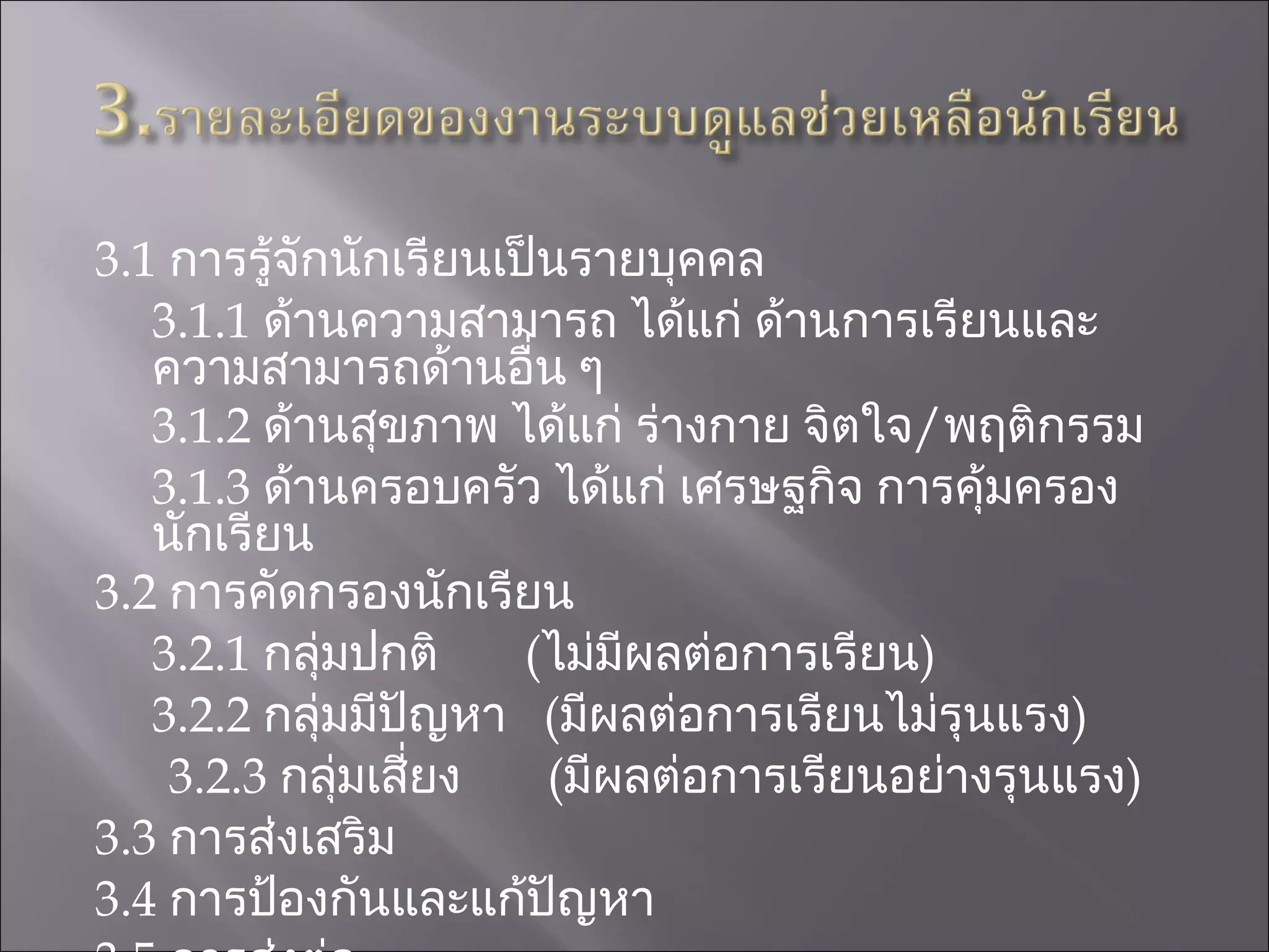 3.1  การรู้จักนักเรียนเป็นรายบุคคล 3.1.1   ด้านความสามารถ ได้แก่ ด้านการเรียนและความสามารถด้านอื่น ๆ 3.1.2  ด้านสุขภาพ ได้แก่ ร่างกาย จิตใจ / พฤติกรรม 3.1.3  ด้านครอบครัว ได้แก่ เศรษฐกิจ การคุ้มครองนักเรียน 3.2  การคัดกรองนักเรียน 3.2.1  กลุ่มปกติ  ( ไม่มีผลต่อการเรียน ) 3.2.2  กลุ่มมีปัญหา  ( มีผลต่อการเรียนไม่รุนแรง ) 3 . 2 . 3   กลุ่มเสี่ยง  ( มีผลต่อการเรียนอย่างรุนแรง ) 3.3  การส่งเสริม 3.4  การป้องกันและแก้ปัญหา 3.5  การส่งต่อ 