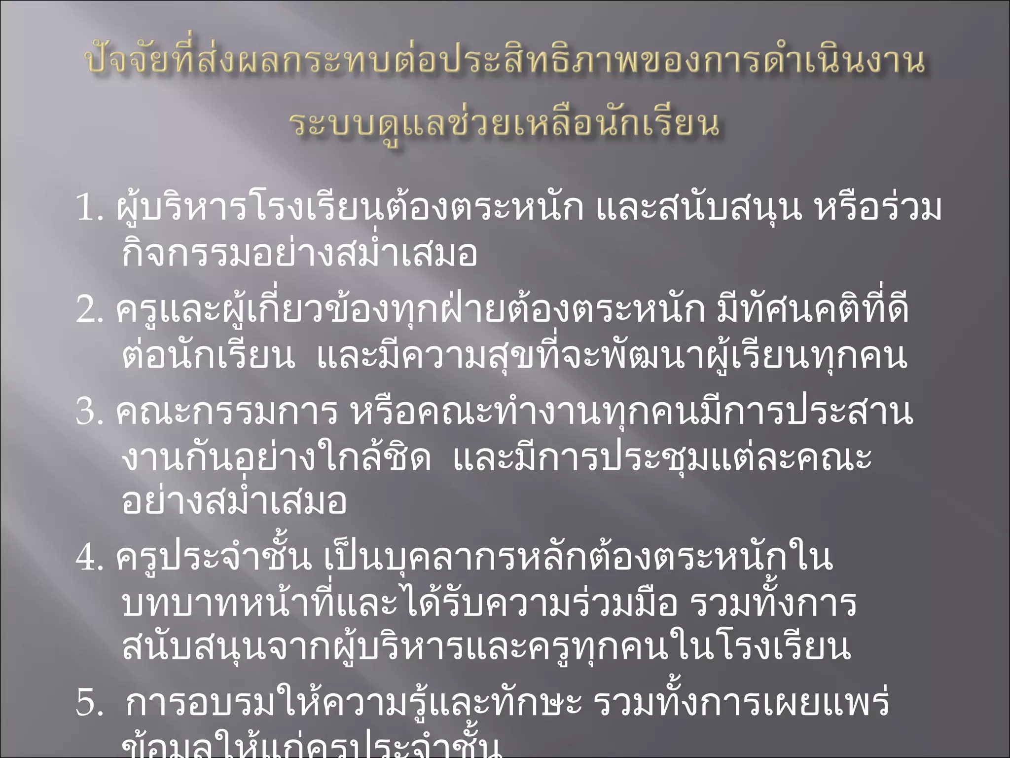 1 .  ผู้บริหารโรงเรียนต้องตระหนัก และสนับสนุน หรือร่วมกิจกรรมอย่างสม่ำเสมอ 2 .  ครูและผู้เกี่ยวข้องทุกฝ่ายต้องตระหนัก มีทัศนคติที่ดีต่อนักเรียน  และมีความสุขที่จะพัฒนาผู้เรียนทุกคน 3 .  คณะกรรมการ หรือคณะทำงานทุกคนมีการประสานงานกันอย่างใกล้ชิด  และมีการประชุมแต่ละคณะอย่างสม่ำเสมอ  4 .  ครูประจำชั้น เป็นบุคลากรหลักต้องตระหนักในบทบาทหน้าที่และได้รับความร่วมมือ รวมทั้งการสนับสนุนจากผู้บริหารและครูทุกคนในโรงเรียน 5 .  การอบรมให้ความรู้และทักษะ รวมทั้งการเผยแพร่ข้อมูลให้แก่ครูประจำชั้น  ครูแนะแนว  ให้สามารถดำเนินงานดูแลช่วยเหลือนักเรียน  ต้องดำเนินการอย่างต่อเนื่อง  