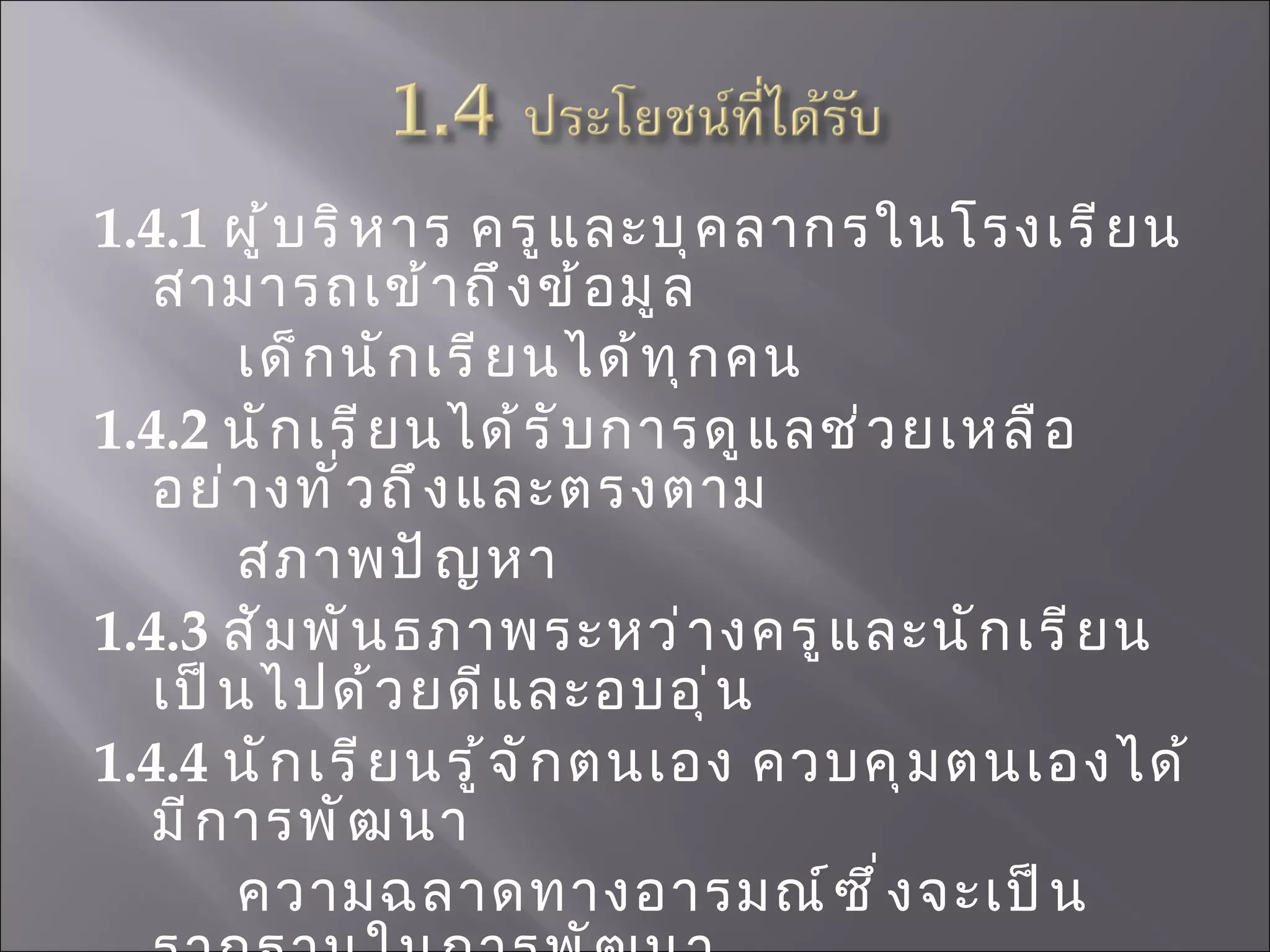 1.4.1  ผู้บริหาร ครูและบุคลากรในโรงเรียนสามารถเข้าถึงข้อมูล เด็กนักเรียนได้ทุกคน 1.4.2   นักเรียนได้รับการดูแลช่วยเหลืออย่างทั่วถึงและตรงตาม สภาพปัญหา  1.4.3  สัมพันธภาพระหว่างครูและนักเรียนเป็นไปด้วยดีและอบอุ่น  1.4.4  นักเรียนรู้จักตนเอง ควบคุมตนเองได้ มีการพัฒนา ความฉลาดทางอารมณ์ซึ่งจะเป็นรากฐานในการพัฒนา ความเก่ง คุณธรรม  จริยธรรมและมีความมุ่งมั่น ในการเอาชนะอุปสรรค  