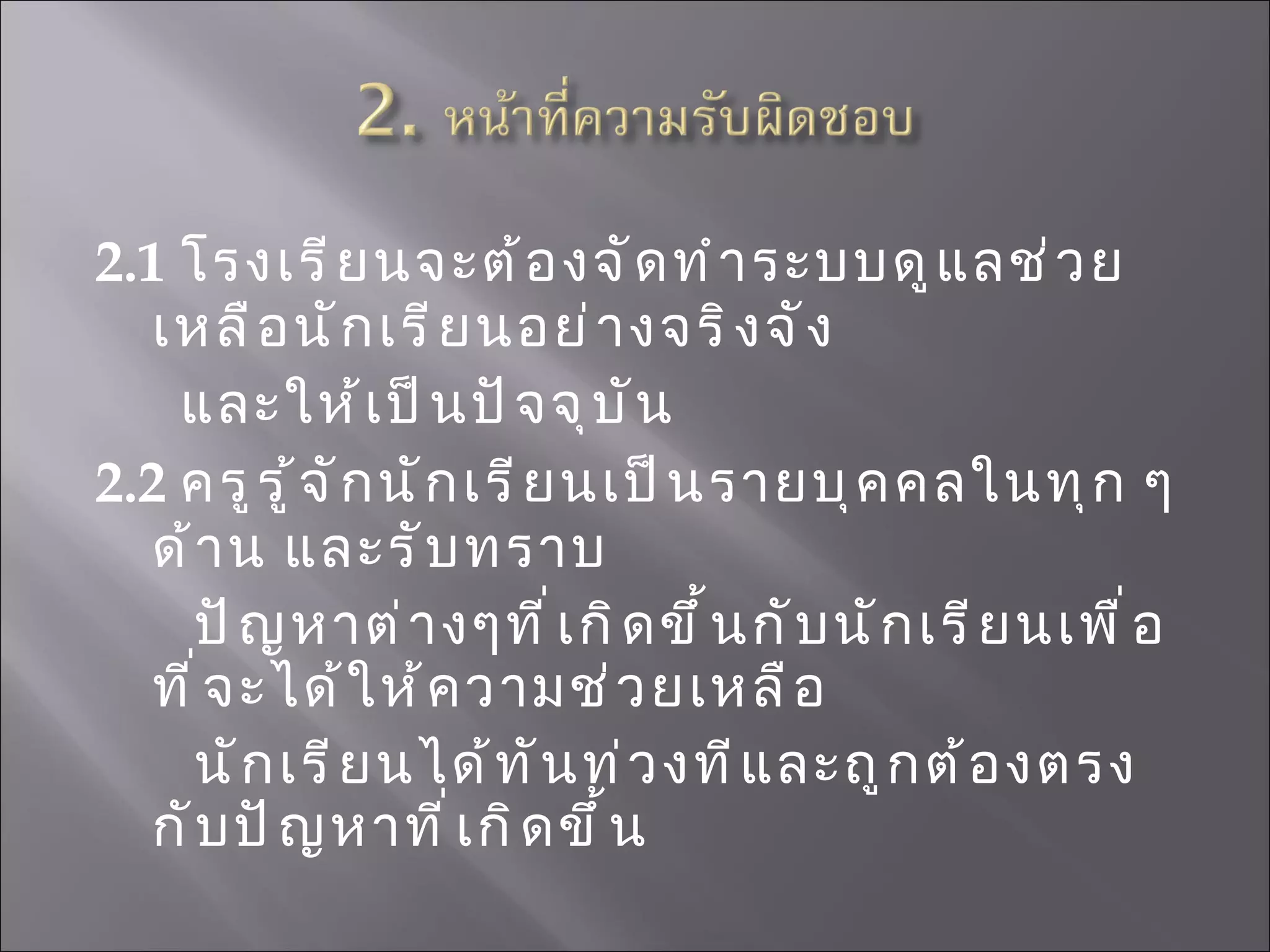 2.1  โรงเรียนจะต้องจัดทำระบบดูแลช่วยเหลือนักเรียนอย่างจริงจัง  และให้เป็นปัจจุบัน 2.2   ครูรู้จักนักเรียนเป็นรายบุคคลในทุก ๆ ด้าน และรับทราบ ปัญหาต่างๆที่เกิดขึ้นกับนักเรียนเพื่อที่จะได้ให้ความช่วยเหลือ นักเรียนได้ทันท่วงทีและถูกต้องตรงกับปัญหาที่เกิดขึ้น   
