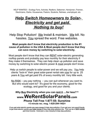 HELP WANTED – Ecology Fans, Activists, Realtors, Salesmen, Handymen, Firemen,
       Electricians, Clerks, Housewives, Pastors, Students, Retirees, unemployed, etc.


       Help Switch Homeowners to Solar-
            Electricity and get paid.
                Nothing to buy!
Help Stop Pollution! We Install & maintain. We bill. No
    hassles. You spread the word. Free websites.
  Most people don't know that electricity production is the #1
cause of pollution in the USA & Most people don't know that they
       can save money by switching to solar-electricity.

Most people don't know that they can RENT solar-electric generating
rooftop panels and probably pay less monthly for their electricity if
they make it themselves. They can help clean up pollution and save
money by switching to solar-electric power & most people don't know.

 Help us switch people to solar-power and we will pay you. You help
  clients “lock-in” their great solar-panel rental rate now for up to 25
  years & You will get paid 5% of every monthly bill. Very little work.

  No RISK – you pay nothing – you can quit whenever you want to.
   But who would want to? It's good for the economy, good for the
            ecology, and good for you and your clients.

        Why Buy Electricity when you can rent it ....for less?™

          www.WeRentSolarPanels.com
             Phone Toll Free 1-877-55- Sunshine
                          >3 minute rec. msg. 1-620-294-1402<
If you get solar-electric panels you save money & help stop pollution. If you get your very good friends
to get solar-electric panels you make money & they help stop pollution too. This can be a VERY GOOD
                    part time income. Come join a new industry & help stop pollution.