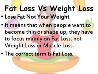 Fat Loss Vs Weight Loss
• Lose Fat Not Your Weight
• It means that when people want to
become thin or shape up, they have
to focus mainly on Fat Loss, not
Weight Loss or Muscle Loss.
• The correct term is Fat Loss.
 