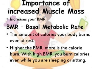 Importance of
increased Muscle Mass
• Increases your BMR
BMR – Basal Metabolic Rate
• The amount of calories your body burns
even at rest.
• Higher the BMR, more is the calorie
burn. With high BMR, you burn calories
even while you are sleeping or sitting.
 