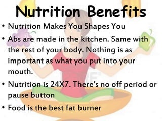 Nutrition Benefits
• Nutrition Makes You Shapes You
• Abs are made in the kitchen. Same with
the rest of your body. Nothing is as
important as what you put into your
mouth.
• Nutrition is 24X7. There’s no off period or
pause button
• Food is the best fat burner
 