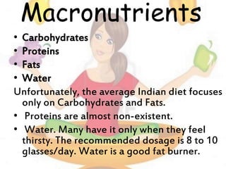 Macronutrients
• Carbohydrates
• Proteins
• Fats
• Water
Unfortunately, the average Indian diet focuses
only on Carbohydrates and Fats.
• Proteins are almost non-existent.
• Water. Many have it only when they feel
thirsty. The recommended dosage is 8 to 10
glasses/day. Water is a good fat burner.
 