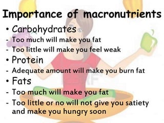 Importance of macronutrients
• Carbohydrates
- Too much will make you fat
- Too little will make you feel weak
• Protein
- Adequate amount will make you burn fat
• Fats
- Too much will make you fat
- Too little or no will not give you satiety
and make you hungry soon
 