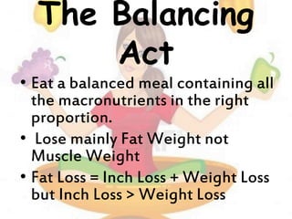 The Balancing
Act
• Eat a balanced meal containing all
the macronutrients in the right
proportion.
• Lose mainly Fat Weight not
Muscle Weight
• Fat Loss = Inch Loss + Weight Loss
but Inch Loss > Weight Loss
 