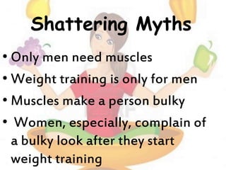 Shattering Myths
• Only men need muscles
• Weight training is only for men
• Muscles make a person bulky
• Women, especially, complain of
a bulky look after they start
weight training
 