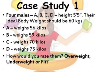 Case Study 1
• Four males – A, B, C, D – height 5’5”. Their
Ideal Body Weight should be 60 kgs
• A – weighs 56 kilos
• B - weighs 59 kilos
• C - weighs 70 kilos
• D - weighs 75 kilos
• How would you rate them? Overweight,
Underweight or Fit?
 
