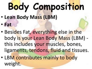 Body Composition
• Lean Body Mass (LBM)
• Fat
• Besides Fat, everything else in the
body is your Lean Body Mass (LBM) -
this includes your muscles, bones,
ligaments, tendons, fluid and tissues.
• LBM contributes mainly to body
weight.
 
