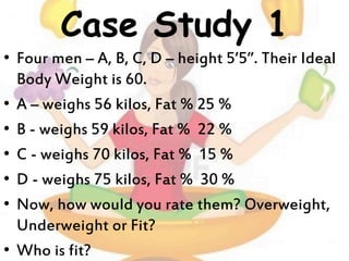 Case Study 1
• Four men – A, B, C, D – height 5’5”. Their Ideal
Body Weight is 60.
• A – weighs 56 kilos, Fat % 25 %
• B - weighs 59 kilos, Fat % 22 %
• C - weighs 70 kilos, Fat % 15 %
• D - weighs 75 kilos, Fat % 30 %
• Now, how would you rate them? Overweight,
Underweight or Fit?
• Who is fit?
 