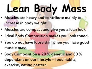 Lean Body Mass
• Muscles are heavy and contribute mainly to
increase in body weight.
• Muscles are compact and give you a lean look
• Ideal Body Composition makes you look toned.
• You do not have loose skin when you have good
muscle mass.
• Body Composition is 20 % genetic and 80 %
dependant on our lifestyle – food habits,
exercise, eating pattern.
 