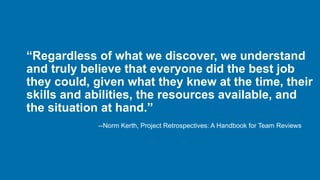 “Regardless of what we discover, we understand
and truly believe that everyone did the best job
they could, given what they knew at the time, their
skills and abilities, the resources available, and
the situation at hand.”
--Norm Kerth, Project Retrospectives: A Handbook for Team Reviews
 