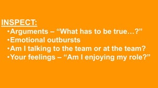 INSPECT:
•Arguments – “What has to be true…?”
•Emotional outbursts
•Am I talking to the team or at the team?
•Your feelings – “Am I enjoying my role?”
 